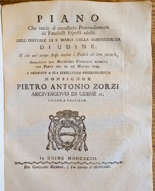 Raccolta delle Regole dell’Ospitale di S. Maria della Misericordia di Udine. Dedicata a sua Eccellenza il N. H. Pietro Canal luogotenente Generale della Patria del Friuli e Protettore dello Stesso Pio Luogo. Seconda edizione. Bound with: Piano che Tende al necessario Provvedimento de’Fanciulli esposti adulti dell’Ospitale di S. Maria della Misericordia di Udine, e che nel tempo stesso invita I Fedeli al loro soccorso. . . Dedicato a sua Eccellenza Reverendissima Monsignor Pietro Antonio Zorzi, Arcivescovo di Udine