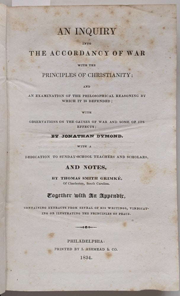 Item #600 An Inquiry into the Accordance of War with the Principles of Christianity; and an Examination of the Philosophical Reasoning by which it is Defended; with Observations on the Causes of War and Some of its Effects. With a Dedication to Sunday-School Teachers and Scholars, and Notes by Thomas Smith Grimké of Charleston South Carolina. Together with an Appendix containing Extracts of Several of his Writings, Vindicating or Illustrating the Principles of Peace. Jonathan Dymond.