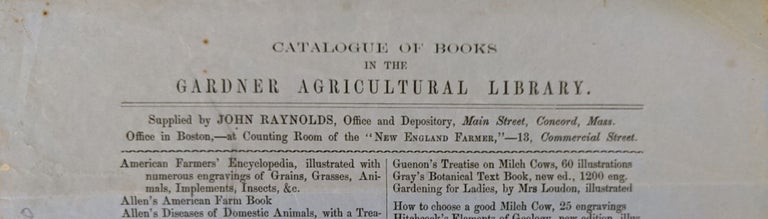 Item #771 Catalogue of Books in the Gardner [Mass.] Agricultural Library. Supplied by John Raynolds, Office and Depository, Main Street, Concord, Mass. Office in Boston,--at Counting Room of the "New England Farmer," 13, Commercial Street. (Caption title). John Library Catalogue. Raynolds.
